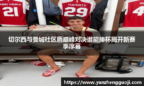 切尔西与曼城社区盾巅峰对决谁能捧杯揭开新赛季序幕